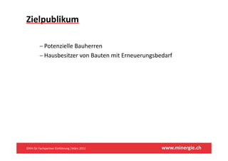 Zielpublikum

         −PPotenzielle Bauherren
                 i ll B h
         − Hausbesitzer von Bauten mit Erneuerungsbedarf




ERFA für Fachpartner Einführung |März 2012          www.minergie.ch
 