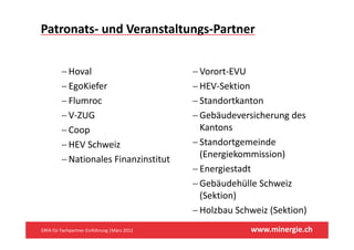 Patronats‐ und Veranstaltungs‐Partner


         −H l
           Hoval                              −VVorort‐EVU
                                                       EVU
         − EgoKiefer                          − HEV‐Sektion
         − Flumroc                            − Standortkanton
         − V‐ZUG                              − Gebäudeversicherung des 
         − Coop                                 Kantons
                                                K t
         − HEV Schweiz                        − Standortgemeinde 
                                                (Energiekommission)
         − Nationales Finanzinstitut
                                              − Energiestadt
                                              − G bä d hüll S h i
                                                Gebäudehülle Schweiz 
                                                (Sektion)
                                              − Holzbau Schweiz (Sektion)
                                                Holzbau Schweiz (Sektion)
ERFA für Fachpartner Einführung |März 2012                 www.minergie.ch
 