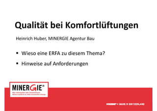Qualität bei Komfortlüftungen
Qualität bei Komfortlüftungen
Heinrich Huber, MINERGIE Agentur Bau
H i i h H b MINERGIE A           B


  Wieso eine ERFA zu diesem Thema?
  Hinweise auf Anforderungen
             f f d




                                       www.minergie.ch
 