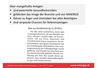 Aber mangelhafte Anlagen 
            g            g
     sind potentielle Gesundheitsrisiken
     gefährden das Image der Branche und von MINERGIE
     gefährden das Image der Branche und von MINERGIE
     führen zu Ärger und Umtrieben bei allen Beteiligten
     sind verpasste Chancen für Referenzanlagen
     sind verpasste Chancen für Referenzanlagen
                               Zitat aus Handelszeitung 11.10.2011:




MINERGIE ERFA: Qualität bei Komfortlüftungen | 1. März 2012 | H. Huber   www.minergie.ch
 