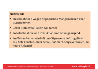Negativ ist:
        Reklamationen wegen hygienischen Mängeln haben eher 
        zugenommen.
        zugenommen
        Jeder Problemfall ist ein Fall zu viel.
        Inbetriebnahme und Instruktion sind oft ungenügend.
        Im Wohnräumen wird oft unnötigerweise Luft zugeführt 
        Im Wohnräumen wird oft unnötigerweise Luft zugeführt
        (zu tiefe Feuchte, mehr Schall, höherer Energieverbrauch, zu 
        teure Anlagen)
        teure Anlagen)




MINERGIE ERFA: Qualität bei Komfortlüftungen | 1. März 2012 | H. Huber   www.minergie.ch
 
