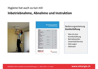 Hygiene hat auch zu tun mit
Hygiene hat auch zu tun mit
Inbetriebnahme, Abnahme und Instruktion 


                                                                         Bedienungsanleitung
                                                                         Komfortlüftung

                                                                         ‐   Was ist eine 
                                                                             Komfortlüftung
                                                                         ‐   Betriebsstufen
                                                                         ‐   Unterhalt/Service
                                                                         ‐   Störungen
                                                                         ‐   Adressen
                                                                             Ad




MINERGIE ERFA: Qualität bei Komfortlüftungen | 1. März 2012 | H. Huber          www.minergie.ch
 