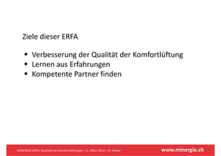 Ziele dieser ERFA
   Zi l di      ERFA

          Verbesserung der Qualität der Komfortlüftung
             b          d Q li d           f l f
          Lernen aus Erfahrungen
          Kompetente Partner finden




MINERGIE ERFA: Qualität bei Komfortlüftungen | 1. März 2012 | H. Huber   www.minergie.ch
 