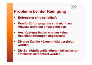 Probleme b i der Reinigung
P bl     bei d R i i
• Erdregister sind schadhaft
• Komfortlüftungsgeräte sind nicht am
  Abwassersystem angeschlossen
• Aus Kostengründen wurden keine
  Revisionsöffnungen angebracht
• Diverse Kanäle können nicht gereinigt
  werden
• Die Zu- Abluftventile können teilweise nur
  erschwert demontiert werden
 