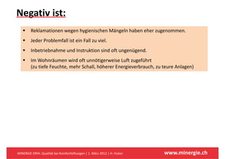 Negativ ist: 
  g
        Reklamationen wegen hygienischen Mängeln haben eher zugenommen.
        Jeder Problemfall ist ein Fall zu viel.
        Inbetriebnahme und Instruktion sind oft ungenügend.
                                                  g   g
        Im Wohnräumen wird oft unnötigerweise Luft zugeführt 
        (zu tiefe Feuchte, mehr Schall, höherer Energieverbrauch, zu teure Anlagen)




MINERGIE ERFA: Qualität bei Komfortlüftungen | 1. März 2012 | H. Huber   www.minergie.ch
 