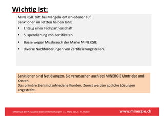 Wichtig ist: 
      g
    MINERGIE tritt bei Mängeln entschiedener auf. 
    Sanktionen im letzten halben Jahr:
          Entzug einer Fachpartnerschaft 
          Suspendierung von Zertifikaten
          Busse wegen Missbrauch der Marke MINERGIE
          diverse Nachforderungen von Zertifizierungsstellen. 




    Sa
    Sanktionen sind Notlösungen. Sie verursachen auch bei MINERGIE Umtriebe und 
          o e s d o ösu ge S e e u sac e auc be                      U    ebe u d
    Kosten.
    Das primäre Ziel sind zufriedene Kunden. Zuerst werden gütliche Lösungen 
    angestrebt.
    angestrebt




MINERGIE ERFA: Qualität bei Komfortlüftungen | 1. März 2012 | H. Huber   www.minergie.ch
 