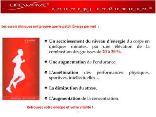 Les essais cliniques ont prouvé que le patch énergy permet  :Un accroissement du niveau d’énergie du corps en quelques minutes, par une élévation de la combustion des graisses de 20 à 30 %.Une augmentation del’endurance.L’amélioration des performances physiques, sportives, intellectuelles…La diminution du stress,L’augmentation de la concentration.Retrouvez votre énergie et votre vitalité !3