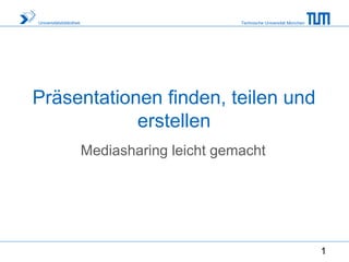 Universitätsbibliothek                          Technische Universität München




Präsentationen finden, teilen und
            erstellen
                         Mediasharing leicht gemacht




                                                                                 1
 