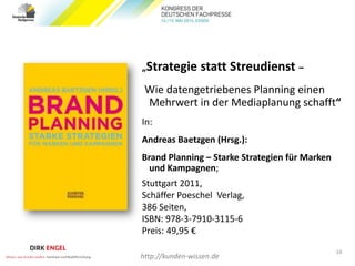 „Strategie statt Streudienst –
Wie datengetriebenes Planning einen
Mehrwert in der Mediaplanung schafft“
In:
Andreas Baetzgen (Hrsg.):
Brand Planning – Starke Strategien für Marken
und Kampagnen;
Stuttgart 2011,
Schäffer Poeschel Verlag,
386 Seiten,
ISBN: 978-3-7910-3115-6
Preis: 49,95 €
10
http://kunden-wissen.de
 