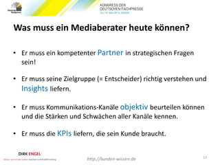 Was muss ein Mediaberater heute können?
• Er muss ein kompetenter Partner in strategischen Fragen
sein!
• Er muss seine Zielgruppe (= Entscheider) richtig verstehen und
Insights liefern.
• Er muss Kommunikations-Kanäle objektiv beurteilen können
und die Stärken und Schwächen aller Kanäle kennen.
• Er muss die KPIs liefern, die sein Kunde braucht.
13
http://kunden-wissen.de
 