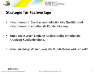 Strategie für Fachverlage
• Investitionen in Service und redaktionelle Qualität sind
Investitionen in emotionale Kundenbindung!
• Emotionale Leser-Bindung ist gleichzeitig emotionale
Anzeigen-Kundenbindung.
• Voraussetzung: Wissen, was der Kunde/Leser wirklich will!
15
http://kunden-wissen.de
 