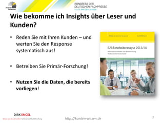 Wie bekomme ich Insights über Leser und
Kunden?
• Reden Sie mit Ihren Kunden – und
werten Sie den Response
systematisch aus!
• Betreiben Sie Primär-Forschung!
• Nutzen Sie die Daten, die bereits
vorliegen!
17
http://kunden-wissen.de
 