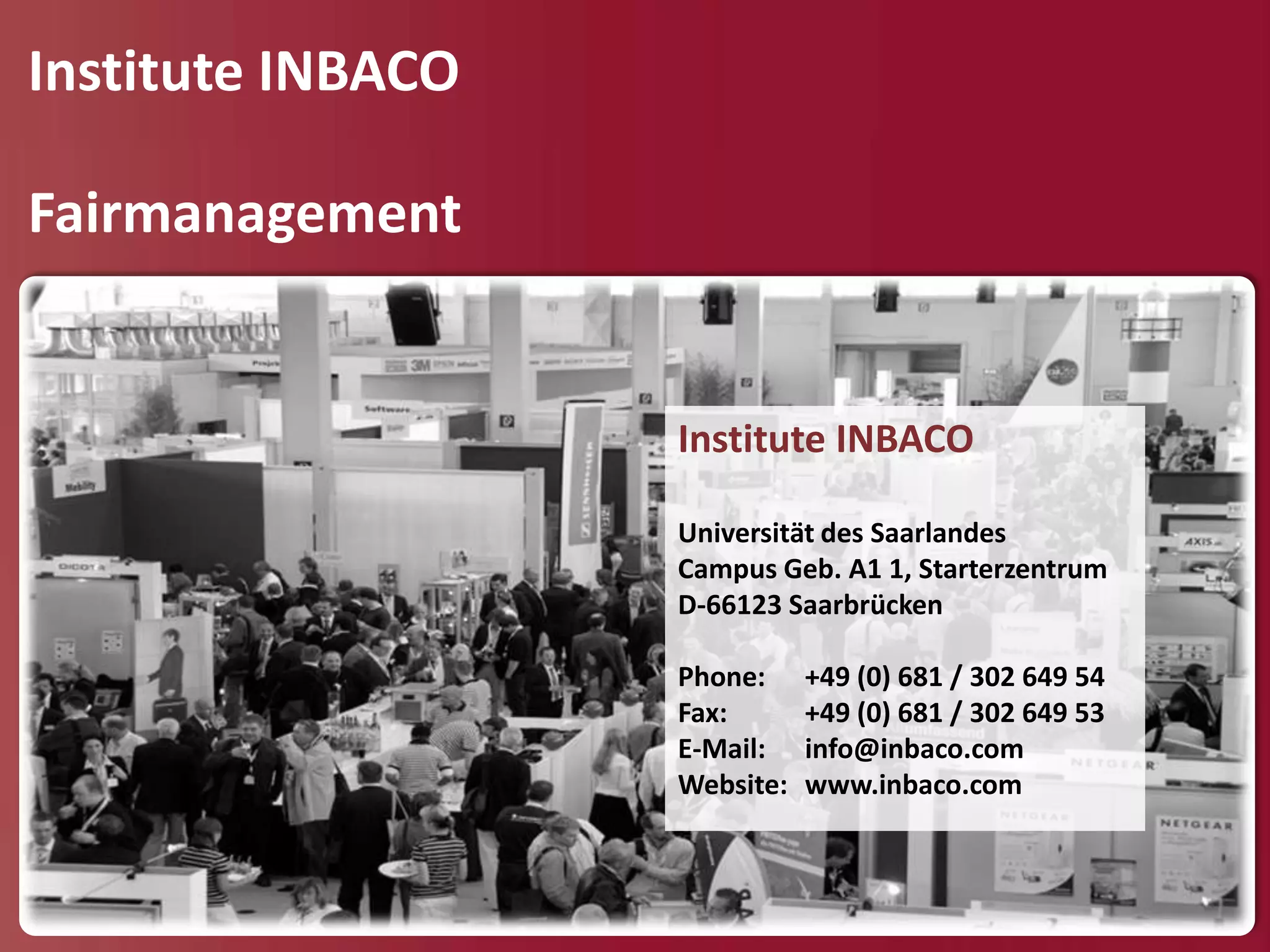 Institute INBACO

Fairmanagement


                   Institute INBACO

                   Universität des Saarlandes
                   Campus Geb. A1 1, Starterzentrum
                   D-66123 Saarbrücken

                   Phone:     +49 (0) 681 / 302 649 54
                   Fax:       +49 (0) 681 / 302 649 53
                   E-Mail:    info@inbaco.com
                   Website:   www.inbaco.com
 