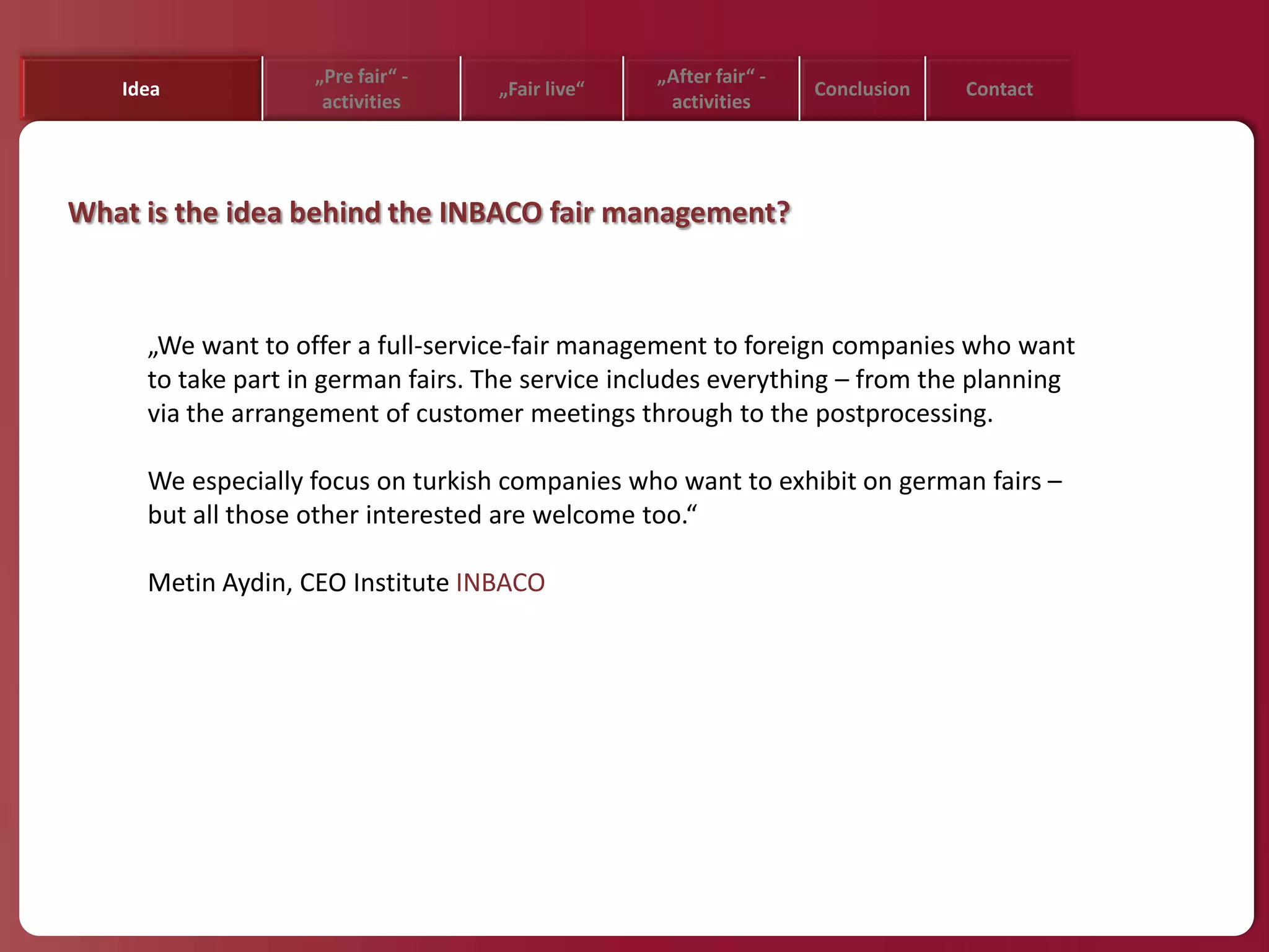 „Pre fair“ -                  „After fair“ -
   Idea                            „Fair live“                    Conclusion   Contact
                    activities                    activities




What is the idea behind the INBACO fair management?



     „We want to offer a full-service-fair management to foreign companies who want
     to take part in german fairs. The service includes everything – from the planning
     via the arrangement of customer meetings through to the postprocessing.

     We especially focus on turkish companies who want to exhibit on german fairs –
     but all those other interested are welcome too.“

     Metin Aydin, CEO Institute INBACO
 
