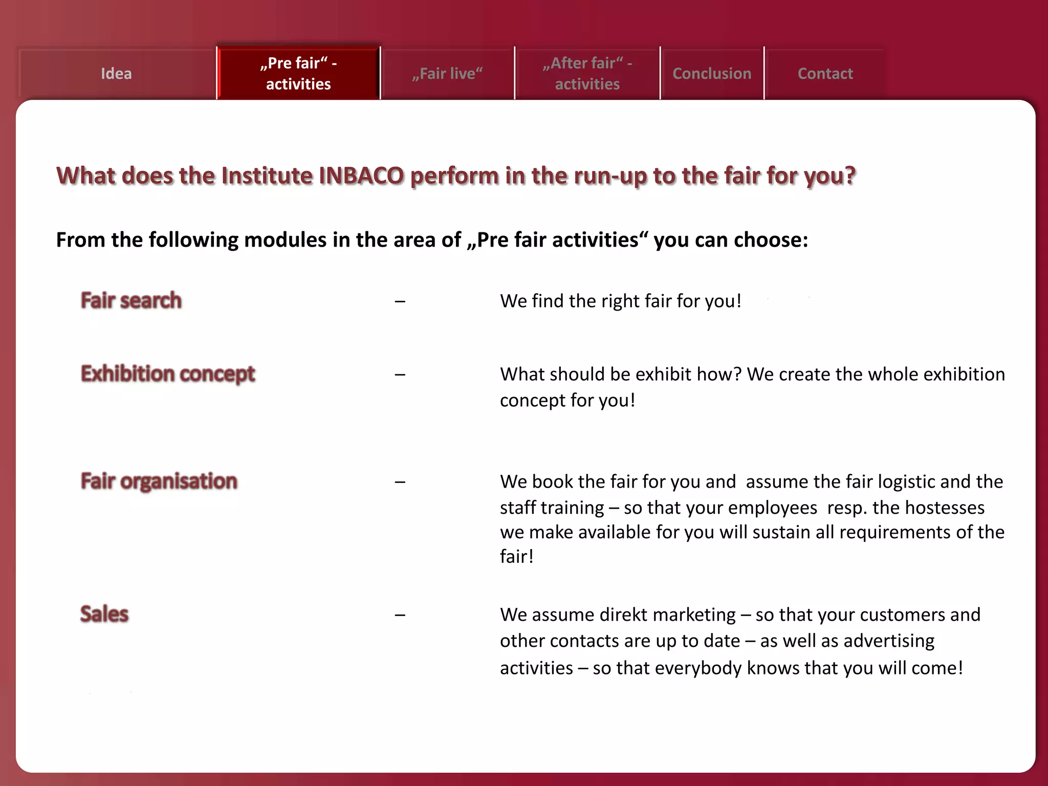 „Pre fair“ -                          „After fair“ -
    Idea                                „Fair live“                         Conclusion    Contact
                      activities                            activities




What does the Institute INBACO perform in the run-up to the fair for you?

From the following modules in the area of „Pre fair activities“ you can choose:

                                    –                 We find the right fair for you!


                                    –                 What should be exhibit how? We create the whole exhibition
                                                      concept for you!


                                    –                 We book the fair for you and assume the fair logistic and the
                                                      staff training – so that your employees resp. the hostesses
                                                      we make available for you will sustain all requirements of the
                                                      fair!

                                    –                 We assume direkt marketing – so that your customers and
                                                      other contacts are up to date – as well as advertising
                                                      activities – so that everybody knows that you will come!
 