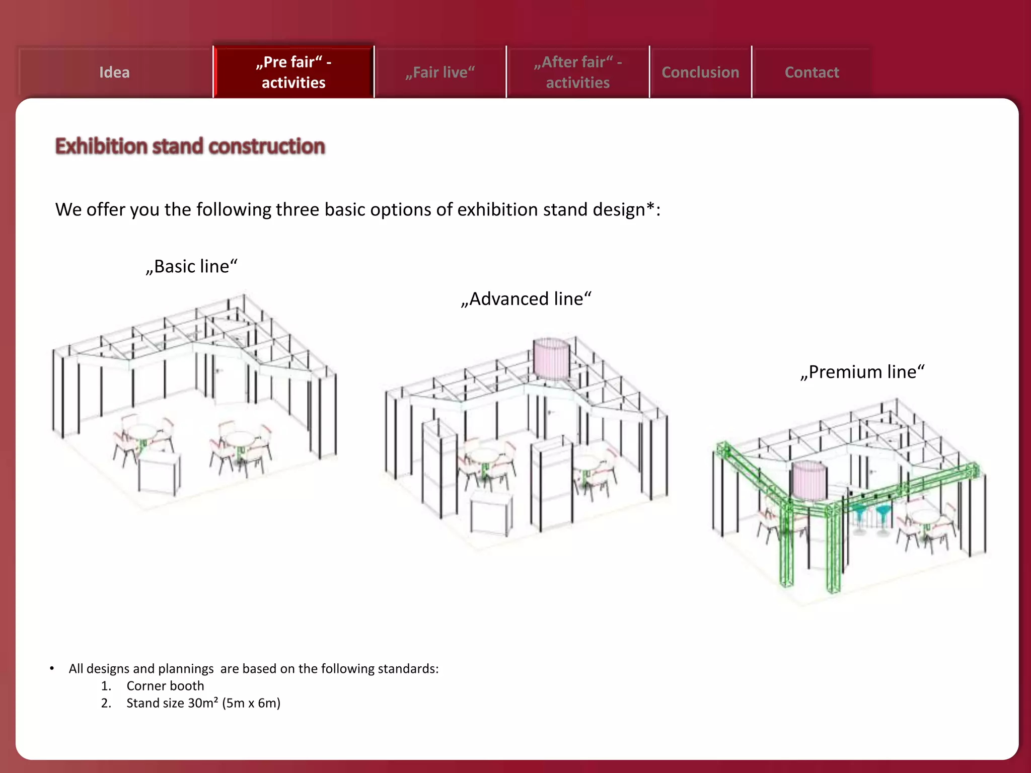 „Pre fair“ -                               „After fair“ -
          Idea                                                „Fair live“                       Conclusion   Contact
                                     activities                                 activities




    We offer you the following three basic options of exhibition stand design*:

                  „Basic line“
                                                                       „Advanced line“


                                                                                                              „Premium line“




•    All designs and plannings are based on the following standards:
           1. Corner booth
           2. Stand size 30m² (5m x 6m)
 