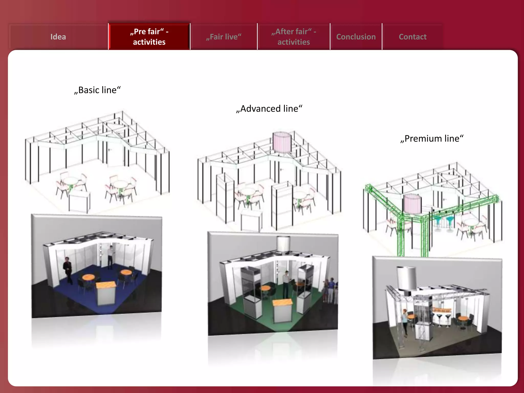 „Pre fair“ -                   „After fair“ -
Idea                                 „Fair live“                      Conclusion   Contact
                       activities                     activities




       „Basic line“
                                              „Advanced line“

                                                                                   „Premium line“
 