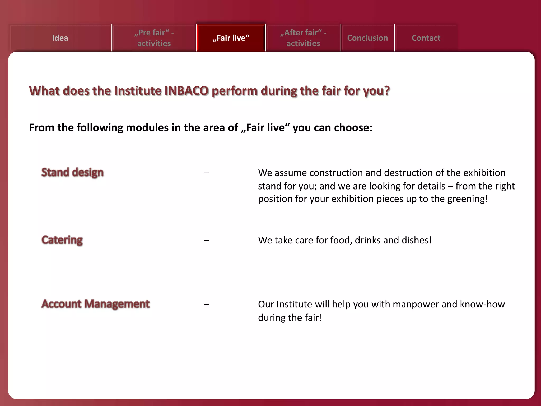 „Pre fair“ -                          „After fair“ -
    Idea                                „Fair live“                         Conclusion     Contact
                      activities                            activities




What does the Institute INBACO perform during the fair for you?

From the following modules in the area of „Fair live“ you can choose:


                                    –                 We assume construction and destruction of the exhibition
                                                      stand for you; and we are looking for details – from the right
                                                      position for your exhibition pieces up to the greening!


                                    –                 We take care for food, drinks and dishes!




                                    –                 Our Institute will help you with manpower and know-how
                                                      during the fair!
 