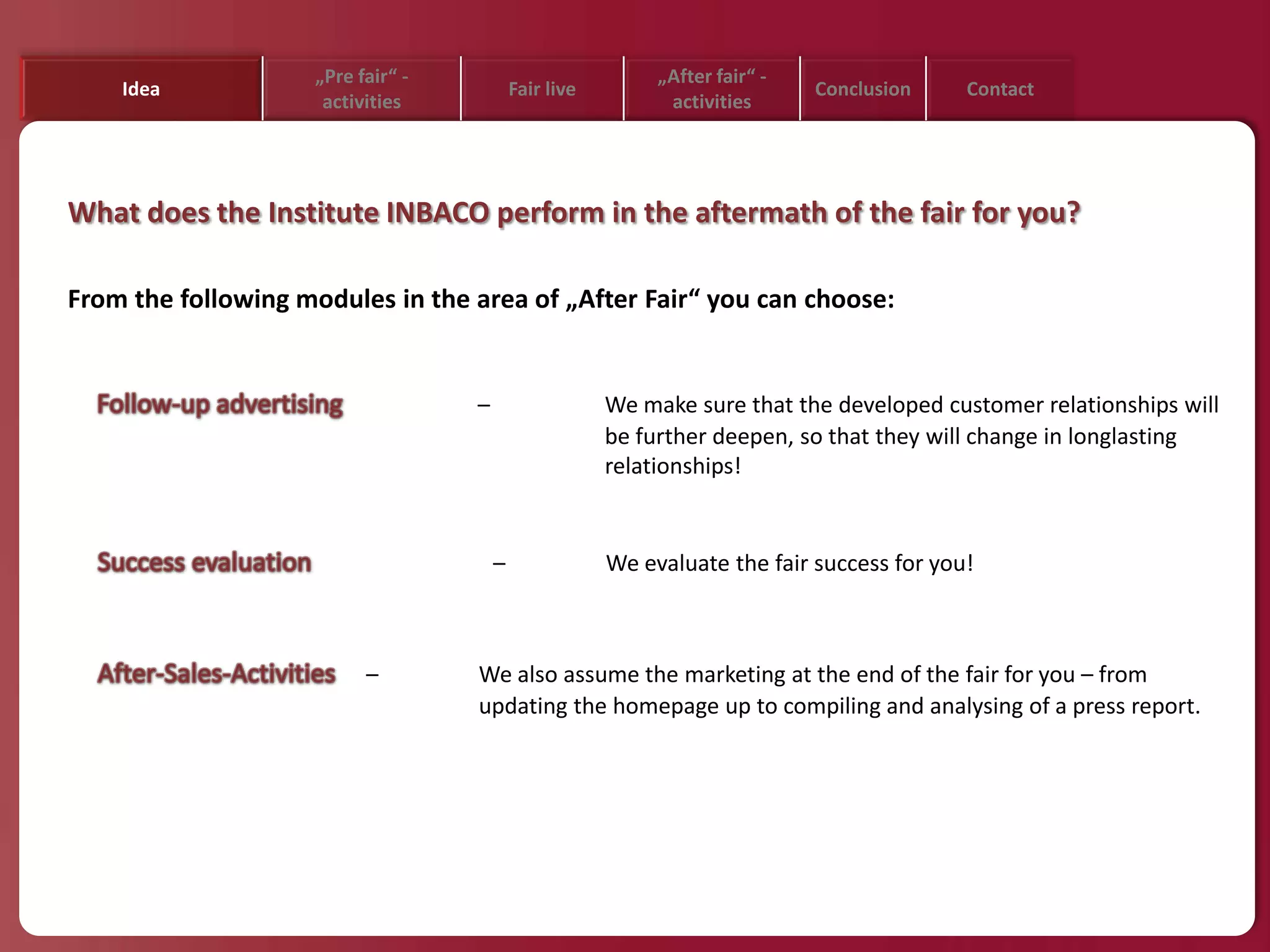 „Pre fair“ -                            „After fair“ -
    Idea                                   Fair live                         Conclusion    Contact
                     activities                              activities




What does the Institute INBACO perform in the aftermath of the fair for you?

From the following modules in the area of „After Fair“ you can choose:


                                   –                   We make sure that the developed customer relationships will
                                                       be further deepen, so that they will change in longlasting
                                                       relationships!


                                       –               We evaluate the fair success for you!



                          –        We also assume the marketing at the end of the fair for you – from
                                   updating the homepage up to compiling and analysing of a press report.
 