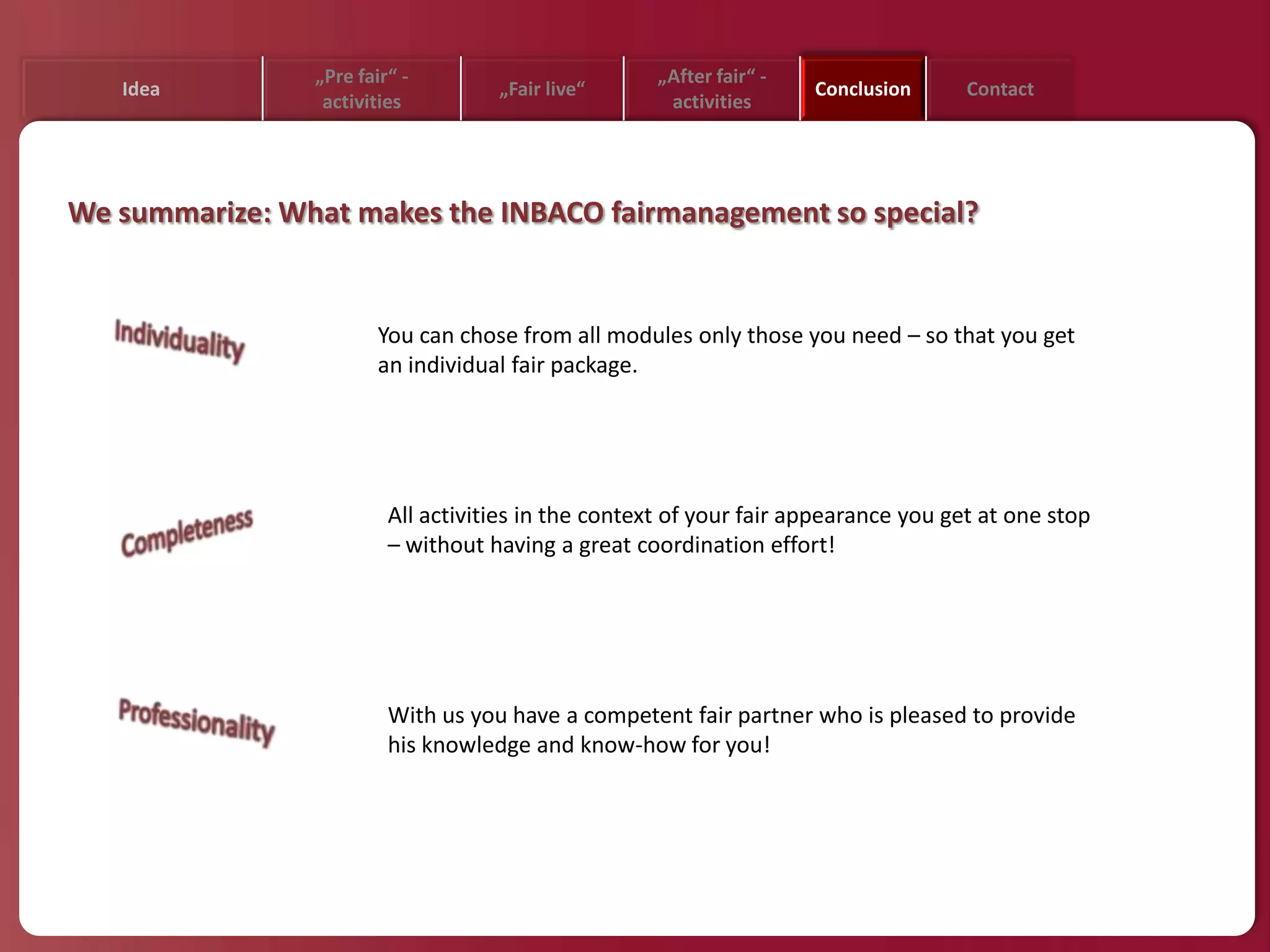 „Pre fair“ -                         „After fair“ -
   Idea                             „Fair live“                       Conclusion     Contact
                 activities                           activities




We summarize: What makes the INBACO fairmanagement so special?


                        You can chose from all modules only those you need – so that you get
                        an individual fair package.




                         All activities in the context of your fair appearance you get at one stop
                         – without having a great coordination effort!




                         With us you have a competent fair partner who is pleased to provide
                         his knowledge and know-how for you!
 