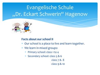 Evangelische Schule
„Dr. Eckart Schwerin“ Hagenow

Facts about our school II
Our school is a place to live and learn together.
We learn in mixed groups:
Primary school: class 1 to 4
Secondary school: class 5 & 6
class 7 & 8
class 9 & 10

 