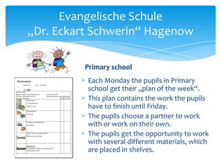 Evangelische Schule
„Dr. Eckart Schwerin“ Hagenow
Primary school
Each Monday the pupils in Primary
school get their „plan of the week“.
This plan contains the work the pupils
have to finish until Friday.
The pupils choose a partner to work
with or work on their own.
The pupils get the opportunity to work
with several different materials, which
are placed in shelves.

 