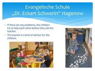 Evangelische Schule
„Dr. Eckart Schwerin“ Hagenow
If there are any problems, the children
try to help each other before they ask the
teacher.
The teacher is a kind of advisor for the
children.

 