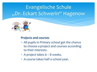 Evangelische Schule
„Dr. Eckart Schwerin“ Hagenow

Projects and courses
All pupils in Primary school get the chance
to choose a project and courses according
to their interests.
A project takes 6 – 8 weeks.
A course takes half a school year.

 