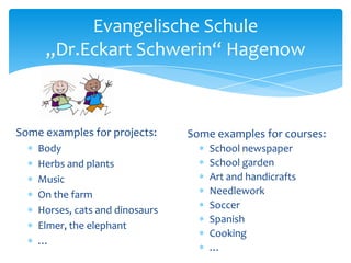Evangelische Schule
„Dr.Eckart Schwerin“ Hagenow

Some examples for projects:
Body
Herbs and plants
Music
On the farm
Horses, cats and dinosaurs
Elmer, the elephant
…

Some examples for courses:
School newspaper
School garden
Art and handicrafts
Needlework
Soccer
Spanish
Cooking
…

 