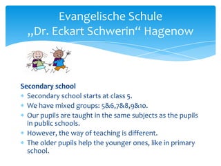 Evangelische Schule
„Dr. Eckart Schwerin“ Hagenow

Secondary school
Secondary school starts at class 5.
We have mixed groups: 5&6,7&8,9&10.
Our pupils are taught in the same subjects as the pupils
in public schools.
However, the way of teaching is different.
The older pupils help the younger ones, like in primary
school.

 