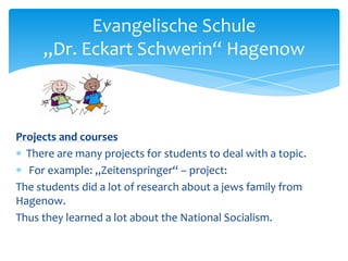 Evangelische Schule
„Dr. Eckart Schwerin“ Hagenow

Projects and courses
There are many projects for students to deal with a topic.
For example: „Zeitenspringer“ – project:
The students did a lot of research about a jews family from
Hagenow.
Thus they learned a lot about the National Socialism.

 