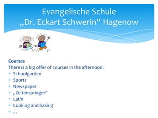 Evangelische Schule
„Dr. Eckart Schwerin“ Hagenow

Courses
There is a big offer of courses in the afternoon:
Schoolgarden
Sports
Newspaper
„Zeitenspringer“
Latin
Cooking and baking
…

 