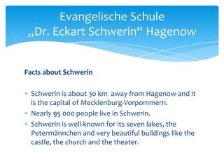 Evangelische Schule
„Dr. Eckart Schwerin“ Hagenow
Facts about Schwerin
Schwerin is about 30 km away from Hagenow and it
is the capital of Mecklenburg-Vorpommern.
Nearly 95 000 people live in Schwerin.
Schwerin is well-known for its seven lakes, the
Petermännchen and very beautiful buildings like the
castle, the church and the theater.

 