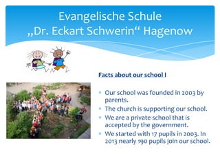 Evangelische Schule
„Dr. Eckart Schwerin“ Hagenow

Facts about our school I
Our school was founded in 2003 by
parents.
The church is supporting our school.
We are a private school that is
accepted by the government.
We started with 17 pupils in 2003. In
2013 nearly 190 pupils join our school.

 