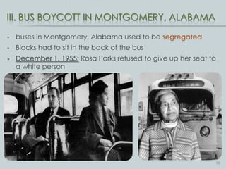 III. BUS BOYCOTT IN MONTGOMERY, ALABAMA

   buses in Montgomery, Alabama used to be segregated
   Blacks had to sit in the back of the bus
   December 1, 1955: Rosa Parks refused to give up her seat to
    a white person




                                                              10
 