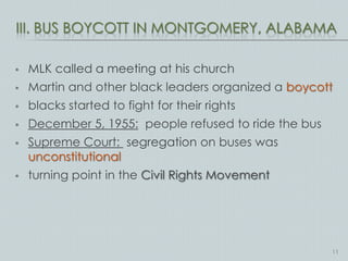 III. BUS BOYCOTT IN MONTGOMERY, ALABAMA

   MLK called a meeting at his church
   Martin and other black leaders organized a boycott
   blacks started to fight for their rights
   December 5, 1955: people refused to ride the bus
   Supreme Court: segregation on buses was
    unconstitutional
   turning point in the Civil Rights Movement




                                                       11
 