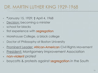 DR. MARTIN LUTHER KING 1929-1968

    *January 15, 1929; † April 4, 1968
    Decision: becoming a minister
    school for blacks
    first experience with segregation
    Morehouse College, a black college
    Doctor of Philosophy at Boston University
    Prominent Leader: African-American Civil Rights Movement
    President: Montgomery Improvement Association
    non-violent protest
    boycotts & protests against segregation in the South

                                                                16
 