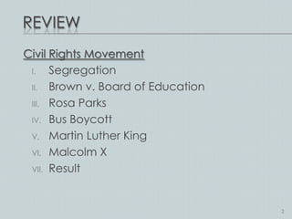 REVIEW
Civil Rights Movement
 I.   Segregation
 II. Brown v. Board of Education

 III. Rosa Parks

 IV. Bus Boycott

 V. Martin Luther King

 VI. Malcolm X

 VII. Result




                                   2
 