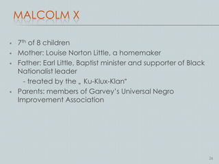 MALCOLM X

   7th of 8 children
   Mother: Louise Norton Little, a homemaker
   Father: Earl Little, Baptist minister and supporter of Black
    Nationalist leader
      - treated by the „ Ku-Klux-Klan“
   Parents: members of Garvey’s Universal Negro
    Improvement Association




                                                                   26
 