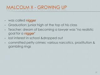 MALCOLM X - GROWING UP

   was called nigger
   Graduation: junior high at the top of his class
   Teacher: dream of becoming a lawyer was "no realistic
    goal for a nigger"
   lost interest in school &dropped out
   committed petty crimes: various narcotics, prostitution &
    gambling rings




                                                                27
 