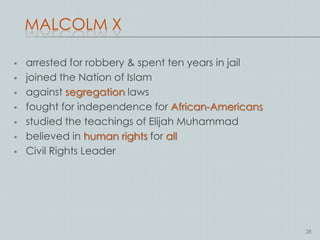 MALCOLM X

   arrested for robbery & spent ten years in jail
   joined the Nation of Islam
   against segregation laws
   fought for independence for African-Americans
   studied the teachings of Elijah Muhammad
   believed in human rights for all
   Civil Rights Leader




                                                     28
 