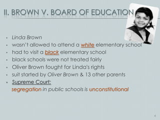 II. BROWN V. BOARD OF EDUCATION


   Linda Brown
   wasn’t allowed to attend a white elementary school
   had to visit a black elementary school
   black schools were not treated fairly
   Oliver Brown fought for Linda's rights
   suit started by Oliver Brown & 13 other parents
   Supreme Court:
    segregation in public schools is unconstitutional




                                                         4
 