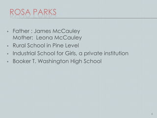 ROSA PARKS

   Father : James McCauley
    Mother: Leona McCauley
   Rural School in Pine Level
   Industrial School for Girls, a private institution
   Booker T. Washington High School




                                                         6
 