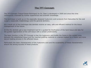 The TFT-Concept:

The TFT-Concept (Tissue-Frame-Technique) by Dr. Claar is developed in 2009 and since this time
continuously extended by further experiences and scientific knowledge.

This technique is build up on the especially designed hyaluronic acid products from Naturelize for the oral
surgery (especially implantology) and the general dentistry.

As a result out of this technique des dentists receive an easy, safe and efficient method for the tissue
management of the future.

At this the dentists get a new treatment tool for a guided Re-Ossification of the hard tissue and also for
the guided regeneration of the soft tissue with a certain predictability

The basic function in this TFT-Concept is that the hyaluronic acid builds the frame in the contact area
between the established tissue and the inserted grafting material or a dental implant for a faster and more
secure healing process in the affected tissue.

Particularly the basic characteristics of the hyaluronic acid and the sculptability of these characteristics
ensure the strong success of these products.
 