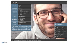 GEEK
He needs a powerful tool to manage his financial topics.
NAME Dave
AGE 27
LOCATION Big city
INTERNET
USAGE
• Heavy
• Many communities
• Social media
• Blog
JOB SEO specialist
INTERESTS
• Technology
• Trends
• Gadgets
LIVING Small apartment
STATUS Single Product fit:
Saving for a project
Peer-to-peer loan
Emergency loan
Budget manager
Card
Peer-to-peer transfer
This guy is very familiar with the
digital world: networker, geek,
gamer, coder, community user
 