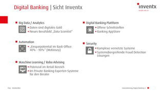 Chur · Brüttisellen
Digital Banking | Sicht Inventx
Innovationstag Digital Banking LI
Big Data / Analytics
 Daten sind digitales Gold
 Neues Berufsbild „Data Scientist“
Automation
 „Einsparpotential im Back-Office:
40% - 90%“ (McKinsey)
Maschine Learning / Robo Advising
 Potenzial im Retail Bereich
 Im Private Banking Experten-Systeme
für den Berater
Digital Banking Plattform
 Offene Schnittstellen
 Banking AppStore
Security
 Komplexe vernetzte Systeme
 Systemübergreifende Fraud Detection
Lösungen
 