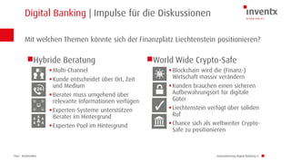Chur · Brüttisellen
Digital Banking | Impulse für die Diskussionen
Innovationstag Digital Banking LI
Hybride Beratung
Multi-Channel
Kunde entscheidet über Ort, Zeit
und Medium
Berater muss umgehend über
relevante Informationen verfügen
Experten-Systeme unterstützen
Berater im Hintergrund
Experten Pool im Hintergrund
World Wide Crypto-Safe
Blockchain wird die (Finanz-)
Wirtschaft massiv verändern
Kunden brauchen einen sicheren
Aufbewahrungsort für digitale
Güter
Liechtenstein verfügt über soliden
Ruf
Chance sich als weltweiter Crypto-
Safe zu positionieren
Mit welchen Themen könnte sich der Finanzplatz Liechtenstein positionieren?
 