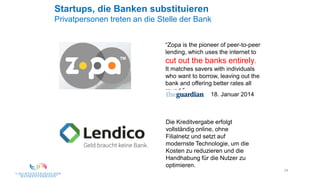 24
Startups, die Banken substituieren
Privatpersonen treten an die Stelle der Bank
“Zopa is the pioneer of peer-to-peer
lending, which uses the internet to
cut out the banks entirely.
It matches savers with individuals
who want to borrow, leaving out the
bank and offering better rates all
round.”
18. Januar 2014
Die Kreditvergabe erfolgt
vollständig online, ohne
Filialnetz und setzt auf
modernste Technologie, um die
Kosten zu reduzieren und die
Handhabung für die Nutzer zu
optimieren.
 