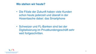 29
Wo stehen wir heute?
• Die Filiale der Zukunft haben viele Kunden
schon heute jederzeit und überall in der
Hosentasche dabei: das Smartphone
• Schweizer und FL-Banken sind bei der
Digitalisierung im Privatkundengeschäft sehr
weit fortgeschritten.
 