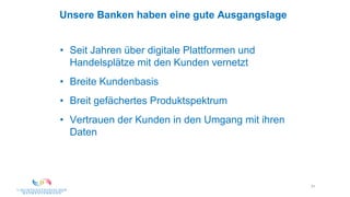 31
Unsere Banken haben eine gute Ausgangslage
• Seit Jahren über digitale Plattformen und
Handelsplätze mit den Kunden vernetzt
• Breite Kundenbasis
• Breit gefächertes Produktspektrum
• Vertrauen der Kunden in den Umgang mit ihren
Daten
 